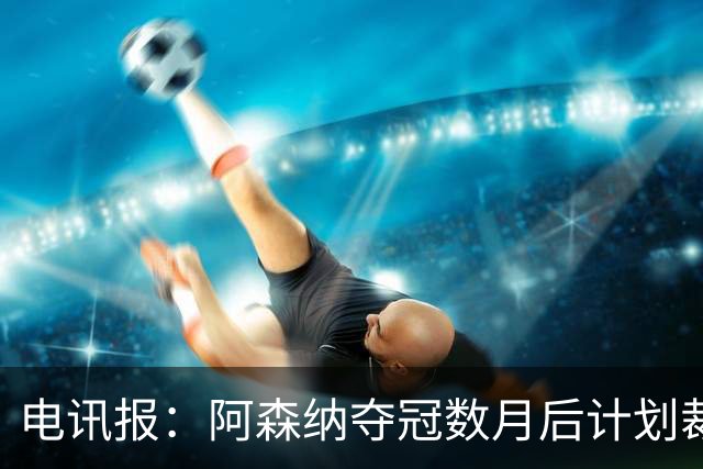 电讯报：阿森纳夺冠数月后计划裁员60人 连续7年亏损运营成本飙升